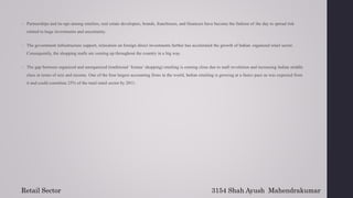  Partnerships and tie-ups among retailers, real estate developers, brands, franchisees, and financers have become the fashion of the day to spread risk
related to huge investments and uncertainty.
 The government infrastructure support, relaxation on foreign direct investments further has accelerated the growth of Indian organized retail sector.
Consequently, the shopping malls are coming up throughout the country in a big way.
 The gap between organized and unorganized (traditional ‘kirana’ shopping) retailing is coming close due to mall revolution and increasing Indian middle
class in terms of size and income. One of the four largest accounting firms in the world, Indian retailing is growing at a faster pace as was expected from
it and could constitute 25% of the total retail sector by 2011.
3154 Shah Ayush Mahendrakumar
Retail Sector
 