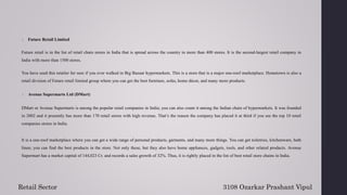 2. Future Retail Limited
Future retail is in the list of retail chain stores in India that is spread across the country in more than 400 stores. It is the second-largest retail company in
India with more than 1500 stores.
You have used this retailer for sure if you ever walked in Big Bazaar hypermarkets. This is a store that is a major one-roof marketplace. Hometown is also a
retail division of Future retail limited group where you can get the best furniture, sofas, home décor, and many more products.
3. Avenue Supermarts Ltd (DMart)
DMart or Avenue Supermarts is among the popular retail companies in India; you can also count it among the Indian chain of hypermarkets. It was founded
in 2002 and it presently has more than 170 retail stores with high revenue. That’s the reason the company has placed it at third if you see the top 10 retail
companies stores in India.
It is a one-roof marketplace where you can get a wide range of personal products, garments, and many more things. You can get toiletries, kitchenware, bath
linen; you can find the best products in the store. Not only these, but they also have home appliances, gadgets, tools, and other related products. Avenue
Supermart has a market capital of 144,023 Cr. and records a sales growth of 32%. Thus, it is rightly placed in the list of best retail store chains in India.
3108 Ozarkar Prashant Vipul
Retail Sector
 