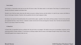 6. Trent Limited
Trent limited is a hypermarket chain that has more than 250 stores in India. This Indian retailer is in the hands of Tata Groups. It is primarily known for
Westside, Star Bazaar, Landmark, and Fashion Yatra.
Westside is one of the best retailer chains that offer fashion accessories, clothing, footwear, and other artifacts. It is ideal for men, women, and children as
there are wide ranges of products. Therefore, this has qualified in the list of retail companies in India.
Star Bazaar is one stop for all household products like essential kitchen staples, vegetables, fruits, health, and beauty products. It also has frozen and fresh
non-vegetarian food items. Along with these, Landmark is another retail division for books and magazines. Recently, Tata’s Trent has also launched Fashion
Yatra for a new format of fashion and clothing.
7. V2 Retail Ltd
V2 Retail offers an unparalleled retail mix combined with value and variety to its shoppers. This fashion avenue gives an extraordinary experience with an
embracing portfolio of product offerings. V2 retail believes in offering complete Value for money to the shoppers through its large Variety of Smart, Trendy,
Fashionable apparels across categories under one roof.
Retail Sector 3108 Ozarkar Prashant Vipul
 