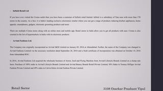 8. Infiniti Retail Ltd
If you have ever visited the Croma outlet then you have been a customer of Infiniti retail limited. Infiniti is a subsidiary of Tata sons with more than 170
stores in the country. As a fact, it is India’s leading exclusive electronics retailer where you can get a range of products inducing kitchen appliances, home
appeals, smartphones, gadgets, electronic grooming products and more.
There are multiple Croma stores along with an online store and mobile app. Retail stores in India allow you to get all products with ease. Croma is also
counted in the list of hypermarkets in India with its electronic products.
9. Arvind Fashions Ltd.
The Company was originally incorporated as Arvind J&M Limited on January 05, 2016 at Ahmedabad. Further, the name of the Company was changed to
Arvind Fashions Limited via the necessary resolution dated September 26, 2016 and a fresh certificate of incorporation was obtained on October 14, 2016
from Ahmedabad ROC.
In 2016, Arvind Fashions Ltd acquired the wholesale business of Arrow, Izod and Flying Machine from Arvind Lifestyle Brands Limited on a slump sale
basis. Purchase of 100% stake in Arvind Lifestyle Brands Limited and Arvind Beauty Brands Retail Private Limited, 50% Stake in Tommy Hilfiger Arvind
Fashion Private Limited and 49% stake in Calvin Klein Arvind Fashion Private Limited.
Retail Sector 3108 Ozarkar Prashant Vipul
 