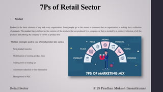 7Ps of Retail Sector
1. Product
Product is the basic element of any and every organization. Some people go to the extent to comment that an organization is nothing but a collection
of products. The product line is defined as the varieties of the products that are produced by a company, or that is stocked by a retailer. Collection of all the
products and offering the company is known as product mix
Multiple strategies used in case of retail product mix such as
1. New product launches
2. Modification of existing product lines
3. Trading town or trading up
4. Assortment reduction or line elimination
5. Management of PLC
3129 Pradhan Mukesh Basantkumar
Retail Sector
 