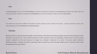 2. Price
The pricing strategy in the case of the retail marketing mix should be consistent and consider the overall positioning of retailers sales, profits, and rate of
return on investment. Cash flow, overall growth, and profitability are sort out by the retailers in order to survive the retail business.
3. Place
The retailer has to and sure the availability of the product so that the customers can buy it whenever they require — the major components of place, in the
retail marketing mix: physical distribution and marketing channels.
4. Promotion
Retailers are known to spend the promotional budget on the development of advertising and advertising campaigns along with other promotional activities.
The retailer is also known to have various methods of promotion in order to promote his goods. The methodology of promotion that is used by the retailer
should be compatible with the stored image and the budget that is allocated for promotion by the retailer. The primary objective behind the
promotional strategy is to influence the decision of purchasing. Hence the retailer has to ensure that proper budgets and time is allocated in order to make
the promotional activity more effective.
Retail Sector 3129 Pradhan Mukesh Basantkumar
 