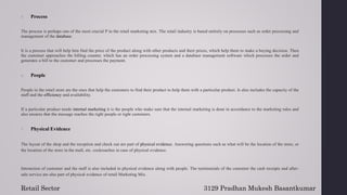 5. Process
The process is perhaps one of the most crucial P in the retail marketing mix. The retail industry is based entirely on processes such as order processing and
management of the database.
It is a process that will help him find the price of the product along with other products and their prices, which help them to make a buying decision. Then
the customer approaches the billing counter, which has an order processing system and a database management software which processes the order and
generates a bill to the customer and processes the payment.
6. People
People in the retail store are the ones that help the customers to find their product to help them with a particular product. Is also includes the capacity of the
staff and the efficiency and availability.
If a particular product needs internal marketing it is the people who make sure that the internal marketing is done in accordance to the marketing rules and
also ensures that the message reaches the right people or right customers.
7. Physical Evidence
The layout of the shop and the reception and check out are part of physical evidence. Answering questions such as what will be the location of the store, or
the location of the store in the mall, etc. cockroaches in case of physical evidence.
Interaction of customer and the staff is also included in physical evidence along with people. The testimonials of the customer the cash receipts and after-
sale service are also part of physical evidence of retail Marketing Mix.
3129 Pradhan Mukesh Basantkumar
Retail Sector
 