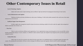 Other Contemporary Issues in Retail
1. Lack of Technology Adoption:
Indian retail outlets need to adopt technology and use different high-end software for managing the functioning of retail outlets.
2. Lack of Infrastructure and Logistics:
Warehouse facilities and timely distribution are other areas of challenge. To fully utilize India's potential in the retail sector, these major
obstacles have to be removed.
3. Inefficient Supply Chain Management:
In India, supply chain management should be improved and more technology needed to be used to make the supply chain management
effective and reduce the inventory cost.
4. Price War:
There is a price war between different retail organizations. Every organizationis trying to provide goods at a low cost and offers various
lucrative promotional schemes. In such a situation, it is difficult to attain customer loyalty and companies keep marginal profit to provide the goods at
competitive prices.
5. Cultural Diversity:
India's huge size and socio-economic and cultural diversity means there is no established mode or consumption pattern throughout the
country. The manufacturers and retailers will have to devise strategies for different sectors and segments which by itself would be challenging.
3136 Rajpurohit Bharatsingh Jabbarsingh
Retail Sector
 