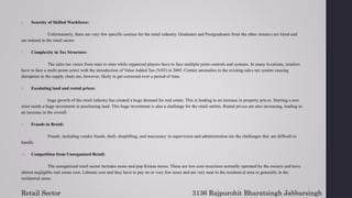 6. Scarcity of Skilled Workforce:
Unfortunately, there are very few specific courses for the retail industry. Graduates and Postgraduates from the other streams are hired and
are trained in the retail sector.
7. Complexity in Tax Structure:
The sales tax varies from state to state while organized players have to face multiple point controls and systems. In many locations, retailers
have to face a multi-point octroi with the introduction of Value Added Tax (VAT) in 2005. Certain anomalies in the existing sales tax system causing
disruption in the supply chain are, however, likely to get corrected over a period of time.
8. Escalating land and rental prices:
huge growth of the retail industry has created a huge demand for real estate. This is leading to an increase in property prices. Starting a new
store needs a huge investment in purchasing land. This huge investment is also a challenge for the retail outlets. Rental pri ces are also increasing, leading to
an increase in the overall.
9. Frauds in Retail:
Frauds, including vendor frauds, theft, shoplifting, and inaccuracy in supervision and administration are the challenges that are difficult to
handle.
10. Competition from Unorganized Retail:
The unorganized retail sector includes mom-and-pop Kirana stores. These are low-cost structures normally operated by the owners and have
almost negligible real estate cost, Laboure cost and they have to pay no or very few taxes and are very near to the residential area or generally in the
residential areas.
Retail Sector 3136 Rajpurohit Bharatsingh Jabbarsingh
 