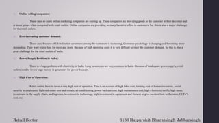 11. Online selling companies:
These days so many online marketing companies are coming up. These companies are providing goods to the customer at their doorstep and
at lesser prices when compared with retail outlets. Online companies are providing so many lucrative offers to customers. So, this is also a major challenge
for the retail outlets.
12. Ever-increasing customer demand:
These days because of Globalization awareness among the customers is increasing. Customer psychology is changing and becoming more
demanding. They want to pay less for more and more. Because of high operating costs it is very difficult to meet the customer demand. So this is also a
great challenge for the retail outlets of India.
13. Power Supply Problem in India :
There is a huge problem with electricity in India. Long power cuts are very common in India. Because of inadequate power supply, retail
outlets need to invest huge money in generators for power backups.
14. High Cost of Operation:
Retail outlets have to incur a very high cost of operation. This is on account of high labor cost, training cost of human resources, social
security to employees, high real estate cost and rentals, air conditioning, power backups cost, high maintenance cost, high electricity tariffs, high taxes,
investment in the supply chain, and logistics, investment in technology, high investment in equipment and fixtures to give mo dern look to the store, CCTV's
cost, etc.
Retail Sector 3136 Rajpurohit Bharatsingh Jabbarsingh
 