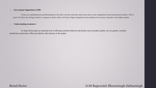 15. Government Opposition to FDI:
In the era of globalization and liberalization, the time is not far when the retail sector has to face competition from international retailers. FDI in
retail will allow the foreign retailers to operate in India which will lead to high competition and resulting in low prices of goods in the Indian market.
16. Understanding customers:
So many factors play an important role in affecting customer behavior and loyalty such as product quality, service quality, customer
satisfaction, promotions, offers provided by other players in the market.
Retail Sector 3136 Rajpurohit Bharatsingh Jabbarsingh
 