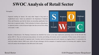 SWOC Analysis of Retail Sector
Strengths:
2. Benefits to Manufacturers: The Planning Commission has identified four sectors as the major employment generating sectors for the Eleventh Plan
period, 2007-12. They are (i) food processing industry; (ii) textiles and clothing; (iii) tourism; and (iv) construction. Of these sectors, all but tourism is
getting a boost with the growth of organized retail. Currently, both the food-processing and textile industries are lagging behind. It is particularly the
small and medium industry (SMI) sector which will gain advantages with the emergence of organized retailers by becoming their suppliers. Modern
retail will catalyse the development of the SMI sector in the country.
3130 Prajapat Gourav Roopchand
Retail Sector
S
C
O
W
Strengths
Weakness
Opportuniti
es
Challenges
1. Organized retailing for farmers: The study titled “Impact of big retail on
neighborhood stores,” which was submitted to the Department of Industrial
Policy and Promotion, says that the farmers are proceeding significantly from
direct sales to organized retailers. “Profit realization for farmers selling directly
to organized retailers is about 60 percent higher than that received from selling
in the mandi,” it adds.
 