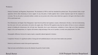 Weakness:
1. Political Uncertainty and Regulatory Requirements: The declaration of FDI in retail has stimulated the political pool. The government looks at rigid
opposition with its allies threatening to remove support. In case, this policy is finally applied, there is another important aspect for the companies to
overcome. The way the policy is presently drafted, a retailer can set up stores only in those states which have agreed or will agree in the future to allow
FDI in multi-brand retail.
2. Poor Infrastructure and Supply Chain Management: Apart from the political and regulatory scenario, infrastructure will play a vital role in determining
how this sector will evolve and retailers will achieve the supply chain. While the FDI regulation states that the retailer will have to invest a substantial
amount in building the infrastructure, this will take time. Meanwhile, due to poor infrastructure, multiplicity of taxes, high cost of fuel, dependence
largely on the road transportation, etc. logistics still remains a high percentage of the cost of a product, in certain cases going beyond 15 to 20%.
3. Demographic differences between the regions require a regionally adjusted approach to business.
4. Competition: Presence of a significant number of strong and well-established players in the sector limits market entry potential.
5. Relatively small domestic market limits growth opportunities.
6. High real-estate and distribution costs are the obstacles for growth of retail in India.
3130 Prajapat Gourav Roopchand
Retail Sector
 