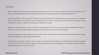 Opportunity:
1. Retailers in India have been trying to attain a successful formula, but there is no ‘one size fits all’ strategy. The market is still undergoing a lot of
changes, both from the regulatory as well as the demand side. Following are some of the winning factors that players could focus on:
2. Innovation: During PwC’s 15th Annual Global CEO Survey, one of the questions posed to the CEOs in the R&C sector was as follows: To what extent
do you anticipate changes at your company in any of the following areas over the next 12 months? Nearly 73% indicated that the following two areas
will change in the near term: • R&D and innovation capacity • Technology investments.
3. Digitization: Going digital is about e-commerce and the way communication will change in a few major areas including changing business models (e-
commerce, e-payments, and mobile transactions), employee and customer engagement, and investment in technology.
4. Customers are demanding an enhanced experience in terms of how to search, browse products and conduct trades online. Organizations need to engage
with customers differently, in terms of using a range of channels.
5. Social media is also becoming a prevalent tool for consumers to teach themselves about offerings, seek information about products, and compare
brands. For retail companies it is important to define how social media can back sales activities throughout the various channels, especially e-commerce.
Social media analytics is the focus area for retailers.
3130 Prajapat Gourav Roopchand
Retail Sector
 