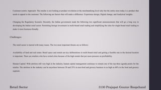6. Customer-centric Approach: The retailer is not looking at product revolution at the merchandising level only but the entire store today is a product that
needs to appeal to the customer. The following are factors that will make a difference: Experience design, Digital change, and Analytical insights.
7. Changing the Regulatory Scenario: Recently, the Indian government made the following two significant announcements that will go a long way in
developing the Indian retail sector: Permitting foreign investment in multi-brand retail trading and simplifying the rules for single-brand retail trading to
make it more business-friendly.
Challenges:
1. The retail sector is marred with many issues. The two most important threats are as follows:
2. Availability of land and real estate: Retail space and rentals are key deliberations in multi-brand retail and getting a feasible rate in the desired location
is important. There are retailers who have exited cities because of the high rentals that put more pressure on profitability.
3. Human Capital: With attrition still very high in the industry, human capital management continues to remain one of the top three agenda points for the
retailer. The attrition in the industry can be anywhere between 20 and 25% in non-food and grocery business to as high as 60% in the food and grocery
segment.
Retail Sector 3130 Prajapat Gourav Roopchand
 