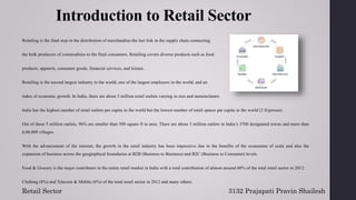 Introduction to Retail Sector
Retailing is the final step in the distribution of merchandise-the last link in the supply chain connecting
the bulk producers of commodities to the final consumers. Retailing covers diverse products such as food
products, apparels, consumer goods, financial services, and leisure.
Retailing is the second largest industry in the world, one of the largest employers in the world, and an
index of economic growth. In India, there are about 5 million retail outlets varying in size and nomenclature.
India has the highest number of retail outlets per capita in the world but the lowest number of retail spaces per capita in the world (2 ft/person).
Out of these 5 million outlets, 96% are smaller than 500 square ft in area. There are about 3 million outlets in India’s 3700 designated towns and more than
6,00,000 villages.
With the advancement of the internet, the growth in the retail industry has been impressive due to the benefits of the economies of scale and also the
expansion of business across the geographical boundaries at B2B (Business to Business) and B2C (Business to Consumer) levels.
Food & Grocery is the major contributor in the entire retail market in India with a total contribution of almost around 60% of the total retail sector in 2012.
Clothing (8%) and Telecom & Mobile (6%) of the total retail sector in 2012 and many others.
Retail Sector 3132 Prajapati Pravin Shailesh
 