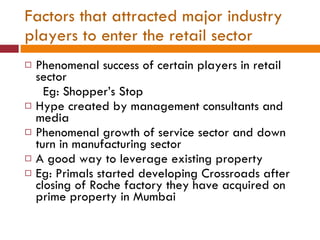 Factors that attracted major industry players to enter the retail sector Phenomenal success of certain players in retail sector Eg: Shopper’s Stop Hype created by management consultants and media Phenomenal growth of service sector and down turn in manufacturing sector A good way to leverage existing property Eg: Primals started developing Crossroads after closing of Roche factory they have acquired on prime property in Mumbai 