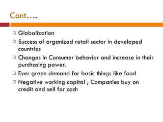 Cont… . Globalization Success of organized retail sector in developed countries Changes in Consumer behavior and increase in their purchasing power. Ever green demand for basic things like food Negative working capital ; Companies buy on credit and sell for cash 