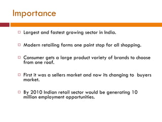Importance Largest and fastest growing sector in India. Modern retailing forms one point stop for all shopping.  Consumer gets a large product variety of brands to choose from one roof. First it was a sellers market and now its changing to  buyers market. By 2010 Indian retail sector would be generating 10 million employment opportunities. 
