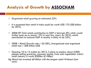 Analysis of Growth by  ASSOCHAM Organized retail growing at estimated 25%  It is expected that retail in India could be worth US$ 175-200 billion by 2016.  2008-09 Total retails contribution to GDP is between 8% which would further jump up to nearly 12% in next few years. By 2010, retails contribution to national GDP in totality is likely to be 22%. 2008 – Retail Growth rate – 25-28%, Unorganized and organized retail size – 300 billion US$  Opening 10 to 15 outlets by 2015, it plans to employ about 5,000 people selling groceries, consumer goods, fruits and vegetables. India's retail industry is worth $300bn (£148bn) Eg: Bharti has invested 60 Billion with the largest retail Walmart (last year) 
