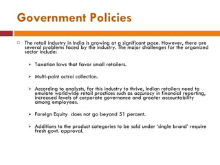 Government Policies The retail industry in India is growing at a significant pace. However, there are several problems faced by the industry. The major challenges for the organized sector include: Taxation laws that favor small retailers. Multi-point octroi collection. According to analysts, for this industry to thrive, Indian retailers need to emulate worldwide retail practices such as accuracy in financial reporting, increased levels of corporate governance and greater accountability among employees.  Foreign Equity  does not go beyond 51 percent. Additions to the product categories to be sold under ‘single brand’ require fresh govt. approval. 
