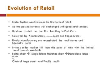 Evolution of Retail Barter System was known as the first form of retail. As time passed currency was exchanged with goods and services. Hawkers  carried  out  the  first  Retailing  in Push Carts Followed  by  Kirana Stores …….. Mom and Popup Stores Finally Manufacturing era necessitated  the  small stores  and Specialty  stores  It was a seller  market  still  than  this  point  of  time  with  the  limited  no of  brands  available  Barter chain     Single brand franchise chain   Standalone large store  <_ Chain of large stores  And Finally  Malls 