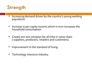 Strength Increasing demand driven by the country’s young working population Increase in per capita income which in turn increases the household consumption Create win-win situation for all links in value chain ( suppliers, producers, retailers and customers). Improvement in the standard of living. Technology intensive industry 