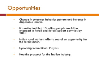 Opportunities Change in consumer behavior pattern and increase in disposable income. It is estimated that 15 million people would be engaged in Retail and Retail support activities by 2010 Indian rural markets offer a sea of an opportunity for the retail sector. Upcoming international Players Healthy prospect for the fashion industry. 