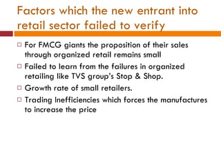 Factors which the new entrant into retail sector failed to verify For FMCG giants the proposition of their sales through organized retail remains small Failed to learn from the failures in organized retailing like TVS group’s Stop & Shop. Growth rate of small retailers. Trading Inefficiencies which forces the manufactures to increase the price 