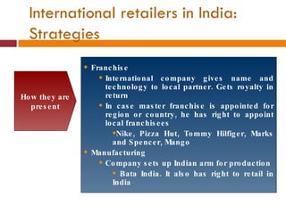 Franchise International company gives name and technology to local partner. Gets royalty in return In case master franchise is appointed for region or country, he has right to appoint local franchisees Nike, Pizza Hut, Tommy Hilfiger, Marks and Spencer, Mango Manufacturing Company sets up Indian arm for production Bata India. It also has right to retail in India How they are present International retailers in India: Strategies 