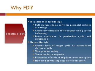 Investment in technology Cold storage chains solve the perennial problem of wastage Greater investment in the food processing sector technology Better operations in production cycle and distribution Better lifestyle Greater level of wages paid by international players usually More product variety Newer product categories Economies of scale to help lower consumer price Increased purchasing capacity of consumers Benefits of FDI Why FDI? 