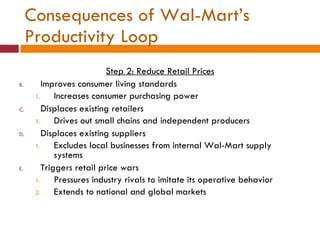 Consequences of Wal-Mart’s Productivity Loop Step 2: Reduce Retail Prices Improves consumer living standards Increases consumer purchasing power Displaces existing retailers Drives out small chains and independent producers Displaces existing suppliers Excludes local businesses from internal Wal-Mart supply systems Triggers retail price wars Pressures industry rivals to imitate its operative behavior Extends to national and global markets 