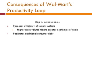 Consequences of Wal-Mart’s Productivity Loop Step 3: Increase Sales Increases efficiency of supply systems Higher sales volume means greater economies of scale Facilitates additional consumer debt 