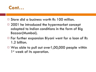 Cont… Store did a business worth Rs 100 million. 2001 he introduced the hypermarket concept adapted to Indian conditions in the form of Big Bazaar(Mumbai). For further expansion Biyani went for a loan of Rs 1.2 billion. Was able to pull out over1,00,000 people within 1 st  week of its operation. 