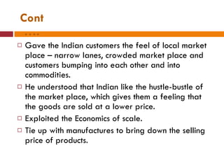 Cont…. Gave the Indian customers the feel of local market place – narrow lanes, crowded market place and customers bumping into each other and into commodities. He understood that Indian like the hustle-bustle of the market place, which gives them a feeling that the goods are sold at a lower price. Exploited the Economics of scale. Tie up with manufactures to bring down the selling price of products.  