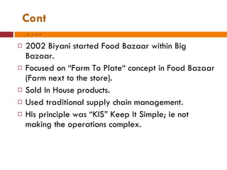 Cont…. 2002 Biyani started Food Bazaar within Big Bazaar. Focused on “Farm To Plate“ concept in Food Bazaar (Farm next to the store). Sold In House products. Used traditional supply chain management. His principle was “KIS” Keep It Simple; ie not making the operations complex. 