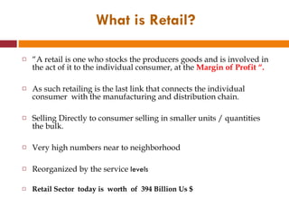 “ A retail is one who stocks the producers goods and is involved in the act of it to the individual consumer, at the  Margin of Profit “. As such retailing is the last link that connects the individual consumer  with the manufacturing and distribution chain. Selling Directly to consumer selling in smaller units / quantities the bulk. Very high numbers near to neighborhood Reorganized by the service  levels  Retail Sector  today is  worth  of  394 Billion Us $ What is Retail? 
