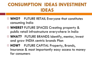 CONSUMPTION  IDEAS INVESTMENT IDEAS WHO?  FUTURE RETAIL Everyone that constitutes consuming India WHERE?  FUTURE SPACES Creating property & public retail infrastructure everywhere in India  WHAT?  FUTURE BRANDS Identify, mentor, invest and grow INDIA centric brands Plan  HOW?  FUTURE CAPITAL Property, Brands, Insurance & most importantly easy access to money for consumers 