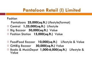 Pantaloon Retail (I) Limited Fashion Pantaloons  25,000(sq.ft.)  Lifestyle(format) Central  1,25,000(sq.ft.)  Lifestyle Big Bazaar  50,000(sq.ft.)  Value Fashion Station  15,000(sq.ft.)  Value FoodFood Bazaar  10,000(sq.ft.)  Lifestyle & Value GMBig Bazaar  50,000(sq.ft.)  Value Books & MusicDepot  1,000-6,000(sq.ft.)   Lifestyle & Value 