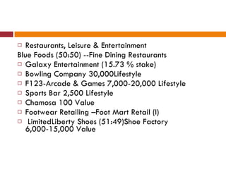 Restaurants, Leisure & Entertainment Blue Foods (50:50) --Fine Dining Restaurants Galaxy Entertainment (15.73 % stake) Bowling Company 30,000Lifestyle  F123-Arcade & Games 7,000-20,000 Lifestyle Sports Bar 2,500 Lifestyle Chamosa 100 Value Footwear Retailing –Foot Mart Retail (I) LimitedLiberty Shoes (51:49)Shoe Factory 6,000-15,000 Value 