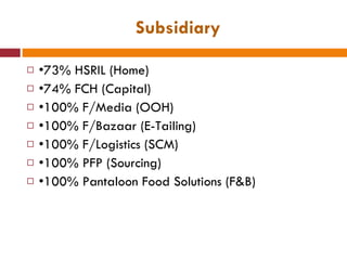 Subsidiary • 73% HSRIL (Home) • 74% FCH (Capital) • 100% F/Media (OOH) • 100% F/Bazaar (E-Tailing) • 100% F/Logistics (SCM) • 100% PFP (Sourcing) • 100% Pantaloon Food Solutions (F&B) 