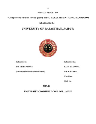 A
PROJECT REPORT ON
“Comparative study of service quality of BIG BAZAR and NATIONAL HANDLOOM
Submitted to the
UNIVERSITY OF RAJASTHAN, JAIPUR
Submitted to: Submitted by:
DR. DILEEP SINGH YASH AGARWAL
(Faculty of business administration) B.B.A. PART-II
Enroll.no.
Roll. No.
2015-16
UNIVERSITY COMMERCE COLLEGE, JAIPUR
 