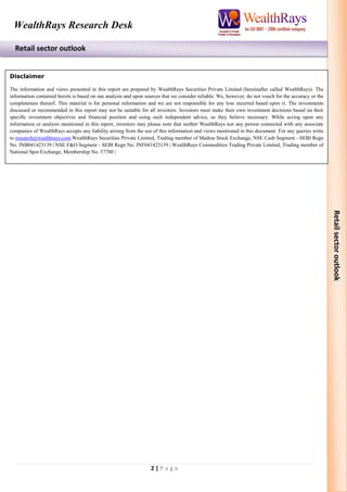 2 | P a g e 
Retail sector outlook 
WealthRays Research Desk 
Retail sector outlook 
Disclaimer 
The information and views presented in this report are prepared by WealthRays Securities Private Limited (hereinafter called WealthRays). The information contained herein is based on our analysis and upon sources that we consider reliable. We, however, do not vouch for the accuracy or the completeness thereof. This material is for personal information and we are not responsible for any loss incurred based upon it. The investments discussed or recommended in this report may not be suitable for all investors. Investors must make their own investment decisions based on their specific investment objectives and financial position and using such independent advice, as they believe necessary. While acting upon any information or analysis mentioned in this report, investors may please note that neither WealthRays nor any person connected with any associate companies of WealthRays accepts any liability arising from the use of this information and views mentioned in this document. For any queries write to research@wealthrays.com.WealthRays Securities Private Limited, Trading member of Madras Stock Exchange, NSE Cash Segment - SEBI Regn No. INB041423139 | NSE F&O Segment - SEBI Regn No. INF041423139 | WealthRays Commodities Trading Private Limited, Trading member of National Spot Exchange, Membership No. 57780 | 