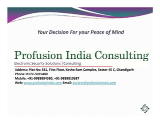 Address: Plot No: 561, First Floor, Kesho Ram Complex, Sector 45 C, Chandigarh
Phone: 0172-5035480
Mobile: +91-9988884580, +91-9888810687
Web: www.profusionindia.com Email: gurjeet@profusionindia.com

 
