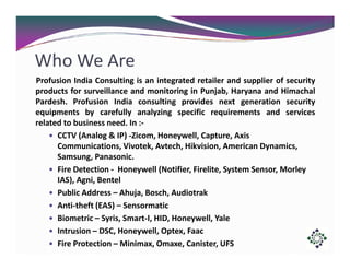 Who We Are
Profusion India Consulting is an integrated retailer and supplier of security
products for surveillance and monitoring in Punjab, Haryana and Himachal
Pardesh. Profusion India consulting provides next generation security
equipments by carefully analyzing specific requirements and services
related to business need. In :CCTV (Analog & IP) -Zicom, Honeywell, Capture, Axis
Communications, Vivotek, Avtech, Hikvision, American Dynamics,
Samsung, Panasonic.
Fire Detection - Honeywell (Notifier, Firelite, System Sensor, Morley
IAS), Agni, Bentel
Public Address – Ahuja, Bosch, Audiotrak
Anti-theft (EAS) – Sensormatic
Biometric – Syris, Smart-I, HID, Honeywell, Yale
Intrusion – DSC, Honeywell, Optex, Faac
Fire Protection – Minimax, Omaxe, Canister, UFS

 