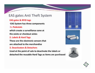 EAS gates Anti Theft System
EAS gates & RFID tags
•EAS System has three components
•1. Pedestals
which create a surveillance zone at
the exists or checkout aisles
2. Labels & Hard Tags
These are the electronic sensors that
are attached to the merchandise
3. Deactivators & Detachers
Used at the point of sale to deactivate the labels or
detached the reusable Hard Tags as items are purchased

 