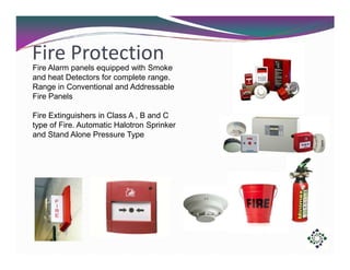 Fire Protection
Fire Alarm panels equipped with Smoke
and heat Detectors for complete range.
Range in Conventional and Addressable
Fire Panels
Fire Extinguishers in Class A , B and C
type of Fire. Automatic Halotron Sprinker
and Stand Alone Pressure Type

 