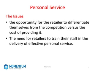 Personal Service
The Issues
• the opportunity for the retailer to differentiate
themselves from the competition versus the
cost of providing it.
• The need for retailers to train their staff in the
delivery of effective personal service.
Retail Sales
11
 