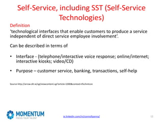 Self-Service, including SST (Self-Service
Technologies)
Definition
‘technological interfaces that enable customers to produce a service
independent of direct service employee involvement’.
Can be described in terms of
• Interface - (telephone/interactive voice response; online/internet;
interactive kiosks; video/CD)
• Purpose – customer service, banking, transactions, self-help
Source-http://arrow.dit.ie/cgi/viewcontent.cgi?article=1000&context=tfschmtcon
ie.linkedin.com/in/connollyanna/ 12
 