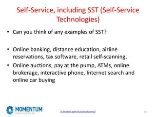 Self-Service, including SST (Self-Service
Technologies)
ie.linkedin.com/in/connollyanna/ 13
• Can you think of any examples of SST?
• Online banking, distance education, airline
reservations, tax software, retail self-scanning,
• Online auctions, pay at the pump, ATMs, online
brokerage, interactive phone, Internet search and
online car buying
 
