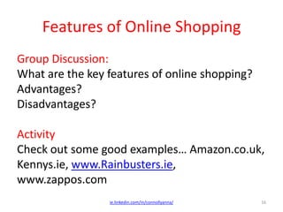 Features of Online Shopping
Group Discussion:
What are the key features of online shopping?
Advantages?
Disadvantages?
Activity
Check out some good examples… Amazon.co.uk,
Kennys.ie, www.Rainbusters.ie,
www.zappos.com
ie.linkedin.com/in/connollyanna/ 16
 