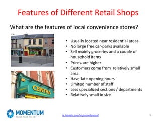 Features of Different Retail Shops
What are the features of local convenience stores?
ie.linkedin.com/in/connollyanna/ 19
• Usually located near residential areas
• No large free car-parks available
• Sell mainly groceries and a couple of
household items
• Prices are higher
• Customers come from relatively small
area
• Have late opening hours
• Limited number of staff
• Less specialized sections / departments
• Relatively small in size
 