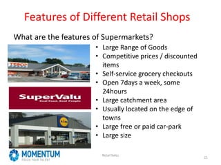 Features of Different Retail Shops
What are the features of Supermarkets?
Retail Sales
21
• Large Range of Goods
• Competitive prices / discounted
items
• Self-service grocery checkouts
• Open 7days a week, some
24hours
• Large catchment area
• Usually located on the edge of
towns
• Large free or paid car-park
• Large size
 