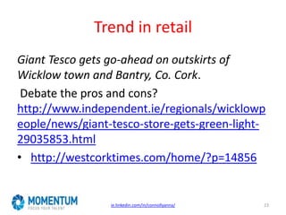 Trend in retail
Giant Tesco gets go-ahead on outskirts of
Wicklow town and Bantry, Co. Cork.
Debate the pros and cons?
http://www.independent.ie/regionals/wicklowp
eople/news/giant-tesco-store-gets-green-light-
29035853.html
• http://westcorktimes.com/home/?p=14856
ie.linkedin.com/in/connollyanna/ 23
 